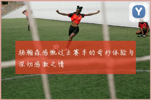 杨瀚森感慨过去赛季的奇妙体验与深切感激之情