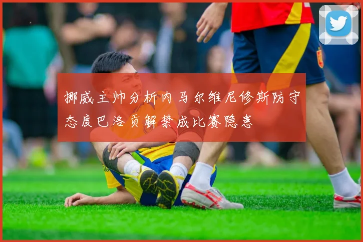 挪威主帅分析内马尔维尼修斯防守态度巴洛贡解禁成比赛隐患