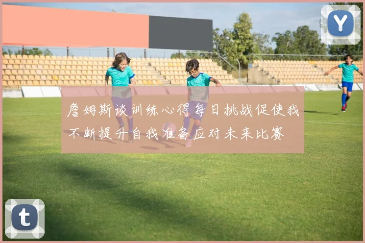 詹姆斯谈训练心得每日挑战促使我不断提升自我准备应对未来比赛
