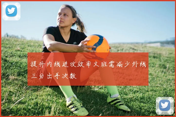 提升内线进攻效率文班需减少外线三分出手次数