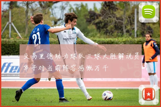交易里德助力球队三球大胜解说员华子对当前阵容感慨万千