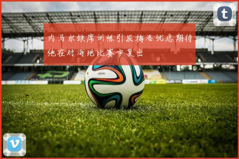 内马尔缺席训练引发梅洛忧虑期待他在对海地比赛中复出