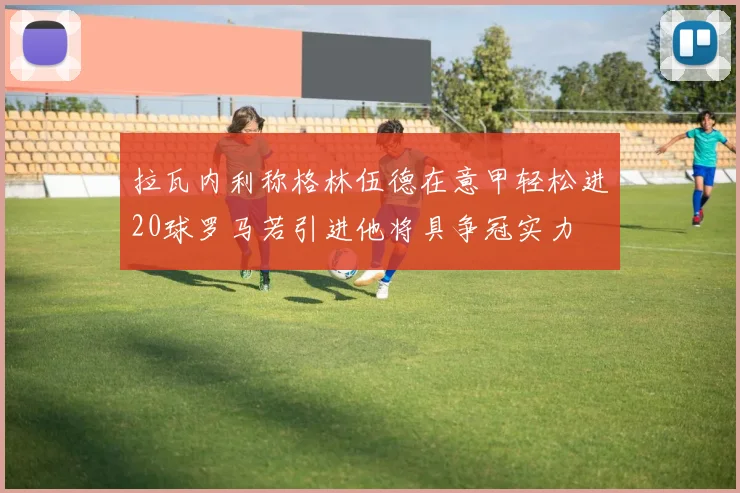 拉瓦内利称格林伍德在意甲轻松进20球罗马若引进他将具争冠实力