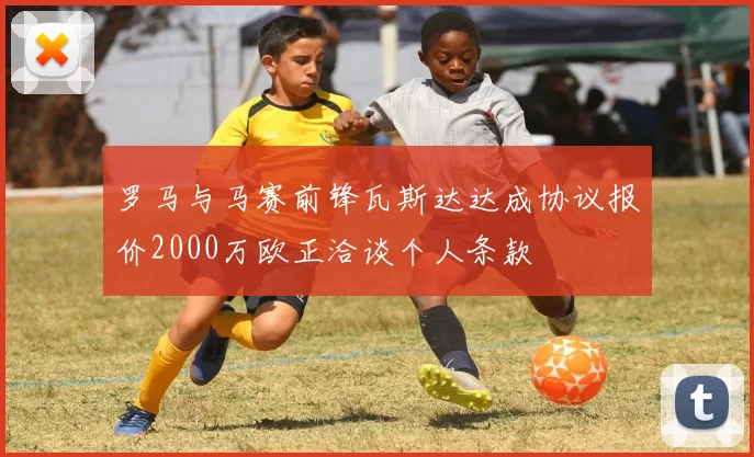 罗马与马赛前锋瓦斯达达成协议报价2000万欧正洽谈个人条款