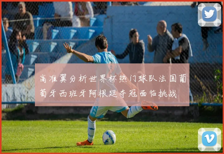 高准翼分析世界杯热门球队法国葡萄牙西班牙阿根廷夺冠面临挑战