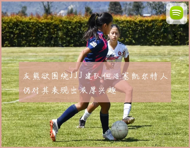 灰熊欲围绕JJJ建队但活塞凯尔特人仍对其表现出浓厚兴趣