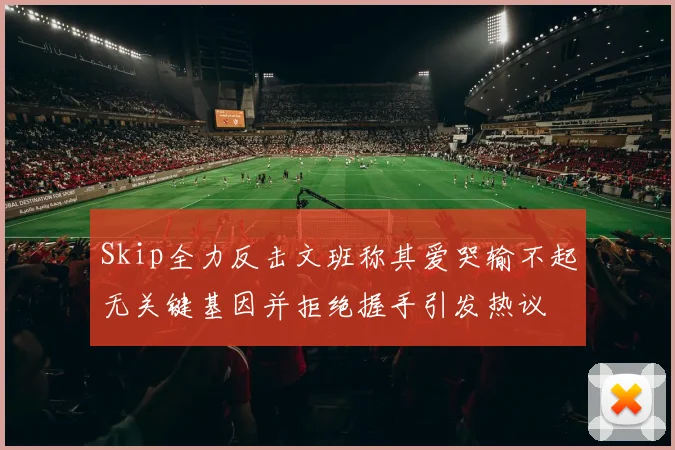 Skip全力反击文班称其爱哭输不起无关键基因并拒绝握手引发热议