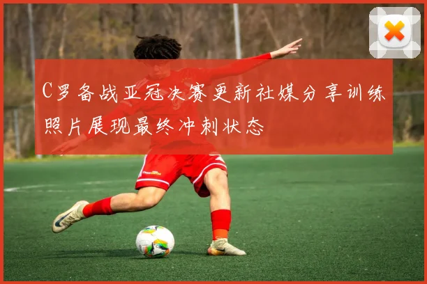 C罗备战亚冠决赛更新社媒分享训练照片展现最终冲刺状态