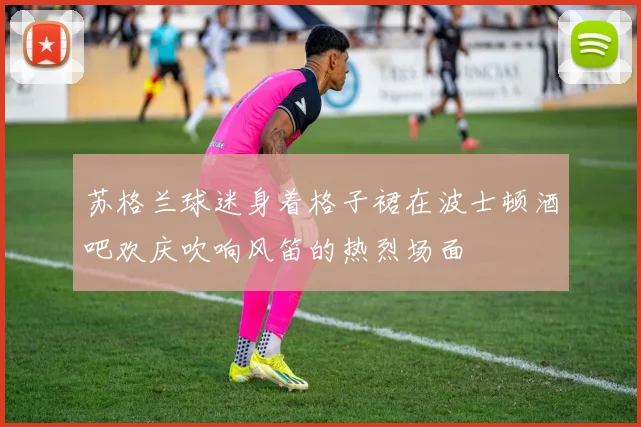 苏格兰球迷身着格子裙在波士顿酒吧欢庆吹响风笛的热烈场面