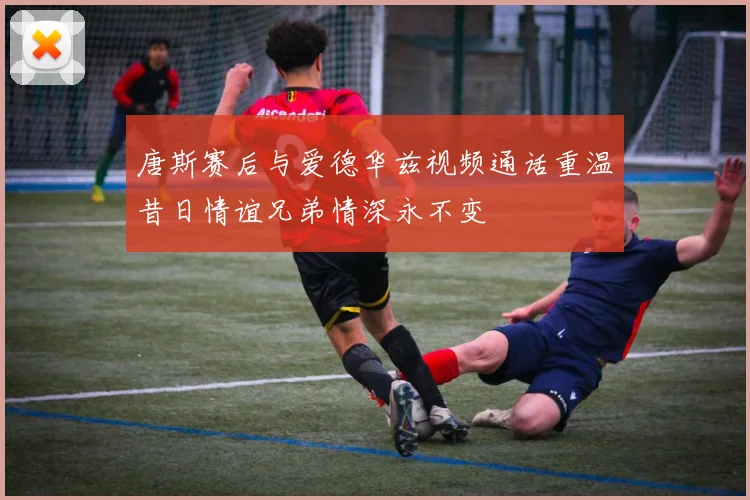 唐斯赛后与爱德华兹视频通话重温昔日情谊兄弟情深永不变
