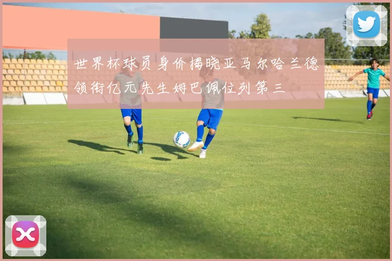 世界杯球员身价揭晓亚马尔哈兰德领衔亿元先生姆巴佩位列第三