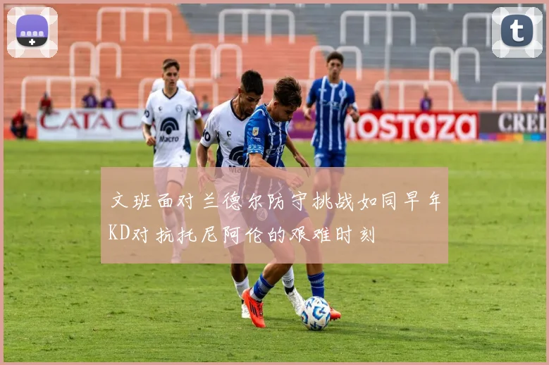 文班面对兰德尔防守挑战如同早年KD对抗托尼阿伦的艰难时刻