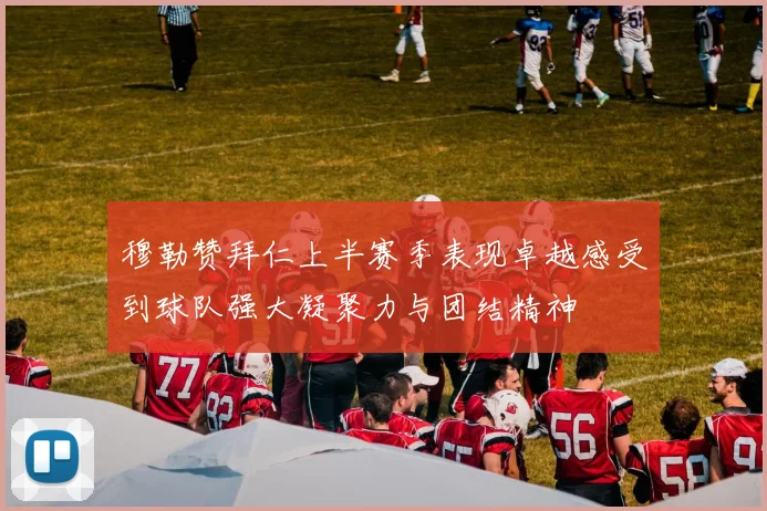 穆勒赞拜仁上半赛季表现卓越感受到球队强大凝聚力与团结精神