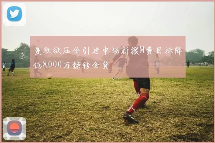 曼联欲压价引进中场新援M费目标降低8000万镑转会费