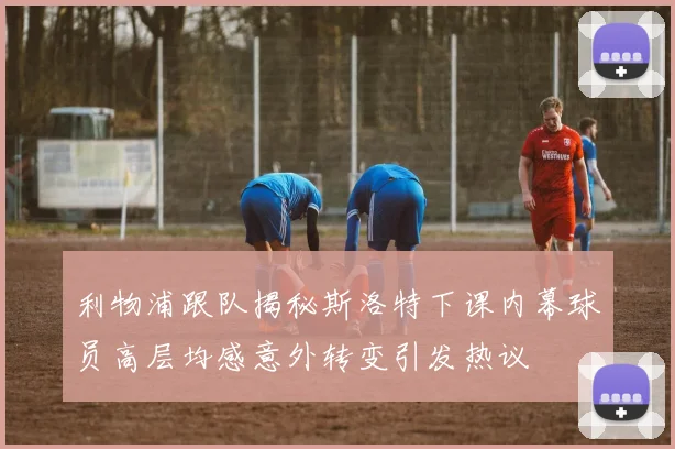 利物浦跟队揭秘斯洛特下课内幕球员高层均感意外转变引发热议