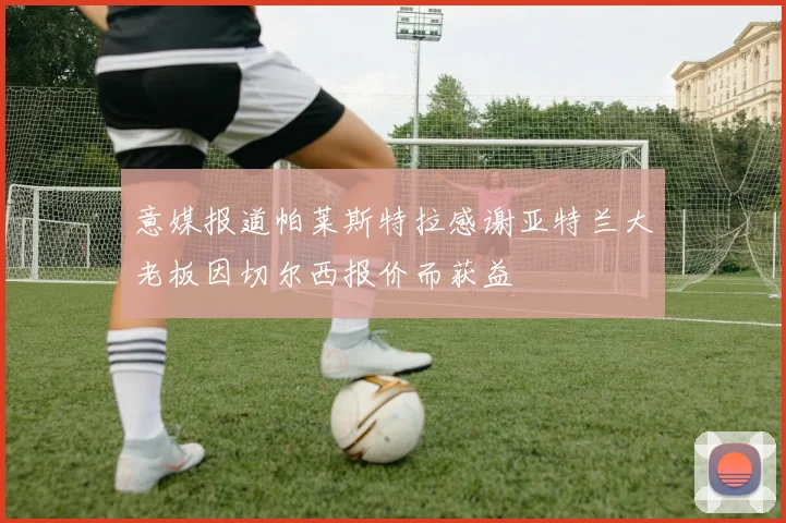 意媒报道帕莱斯特拉感谢亚特兰大老板因切尔西报价而获益