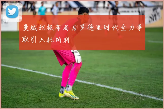 曼城积极布局后罗德里时代全力争取引入托纳利
