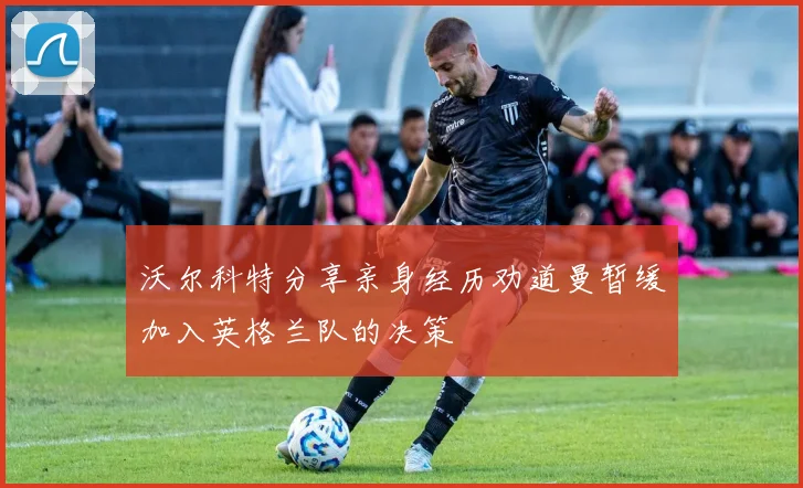 沃尔科特分享亲身经历劝道曼暂缓加入英格兰队的决策